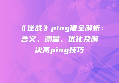 《逆战》ping值全解析：含义、测量、优化及解决高ping技巧