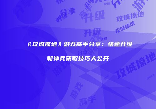 《攻城掠地》游戏高手分享：快速升级和神兵获取技巧大公开