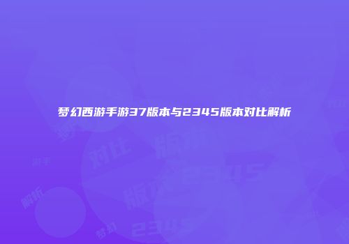 梦幻西游手游37版本与2345版本对比解析