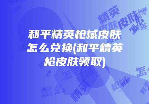 和平精英枪械皮肤怎么兑换(和平精英枪皮肤领取)