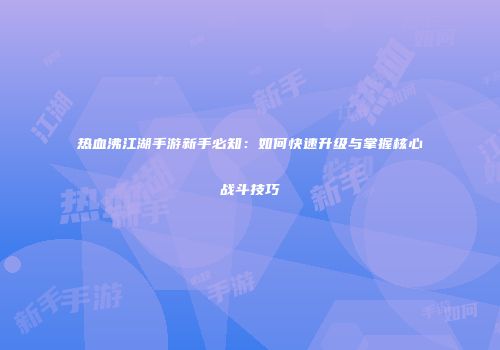 热血沸江湖手游新手必知:如何快速升级与掌握核心战斗技巧