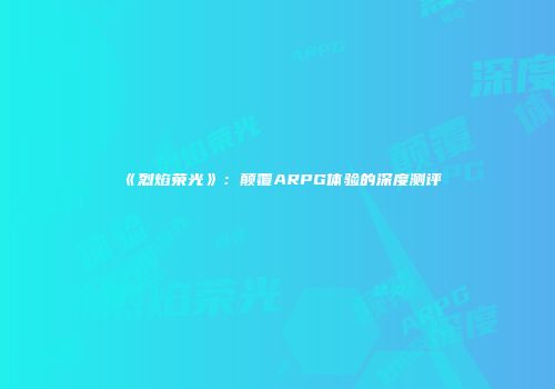 《烈焰荣光》：颠覆ARPG体验的深度测评