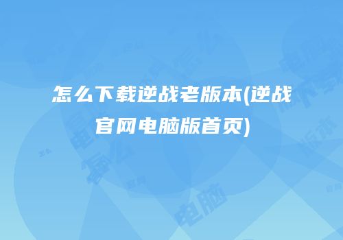 怎么下载逆战老版本(逆战官网电脑版首页)