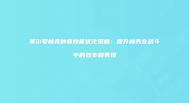 赛尔号林克种族技能优化策略：提升林克在战斗中的效率和表现