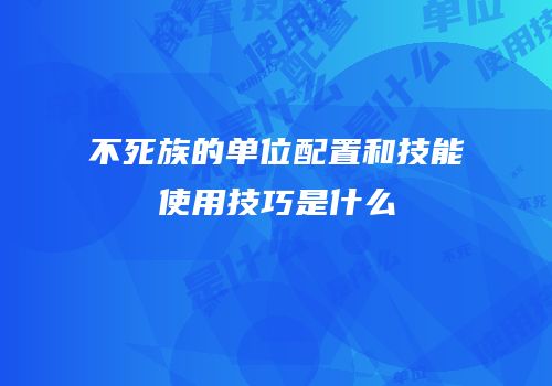 不死族的单位配置和技能使用技巧是什么