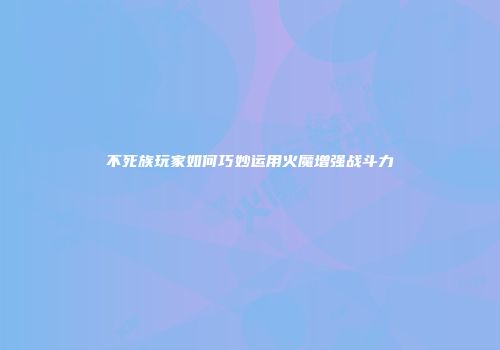 不死族玩家如何巧妙运用火魔增强战斗力