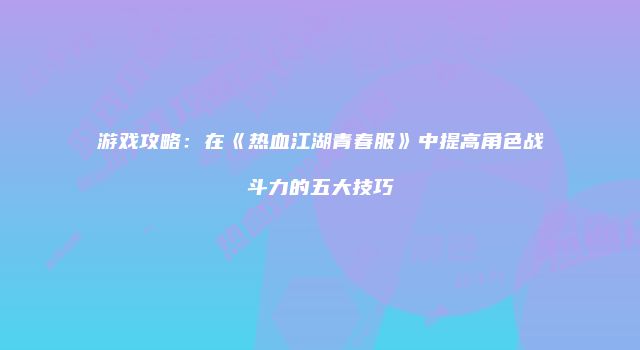 游戏攻略：在《热血江湖青春服》中提高角色战斗力的五大技巧