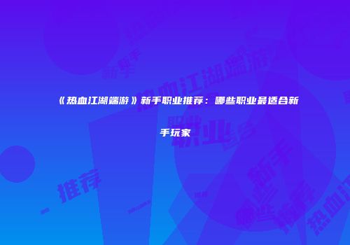 《热血江湖端游》新手职业推荐：哪些职业最适合新手玩家