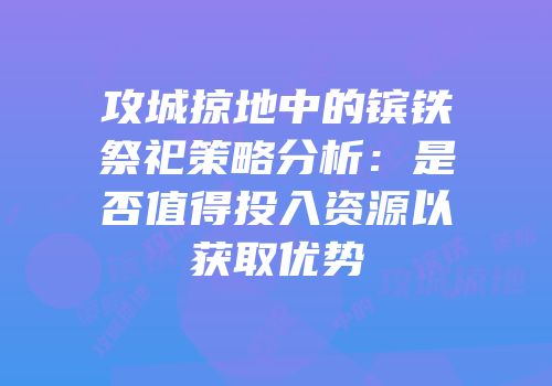 攻城掠地中的镔铁祭祀策略分析：是否值得投入资源以获取优势