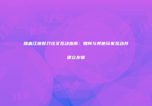 热血江湖群刀社交互动指南：如何与其他玩家互动并建立友谊