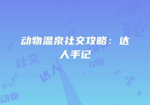 动物温泉社交攻略：达人手记