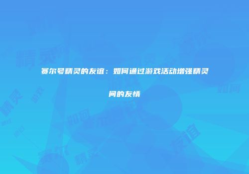 赛尔号精灵的友谊：如何通过游戏活动增强精灵间的友情