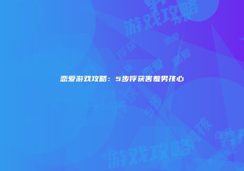 恋爱游戏攻略：5步俘获害羞男孩心