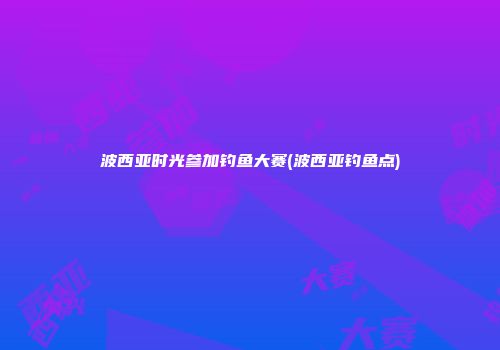 波西亚时光参加钓鱼大赛(波西亚钓鱼点)