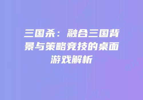 三国杀：融合三国背景与策略竞技的桌面游戏解析
