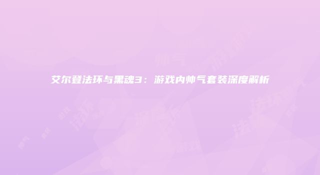 艾尔登法环与黑魂3：游戏内帅气套装深度解析
