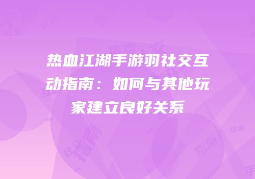 热血江湖手游羽社交互动指南：如何与其他玩家建立良好关系