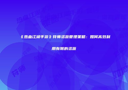 《热血江湖手游》符师资源管理策略：如何高效利用有限的资源