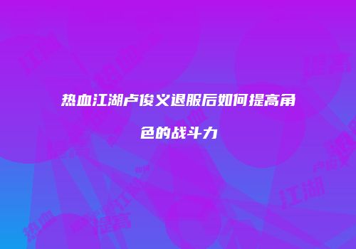 热血江湖卢俊义退服后如何提高角色的战斗力