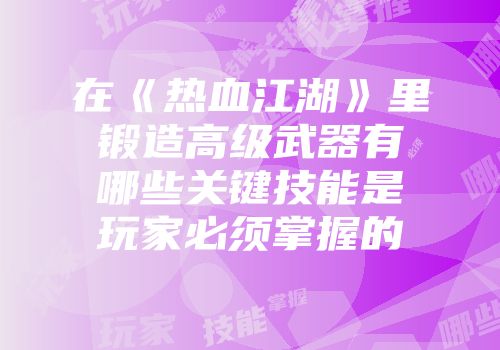 在《热血江湖》里锻造高级武器有哪些关键技能是玩家必须掌握的