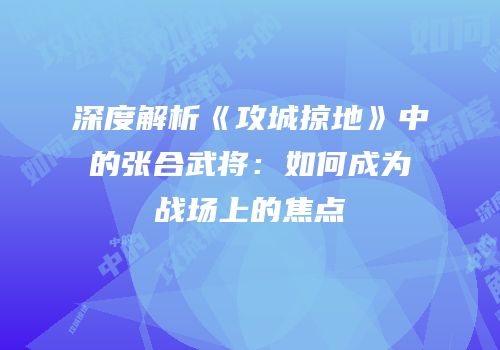 深度解析《攻城掠地》中的张合武将：如何成为战场上的焦点
