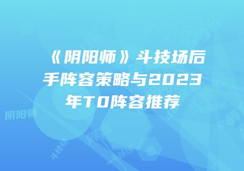 《阴阳师》斗技场后手阵容策略与2023年T0阵容推荐