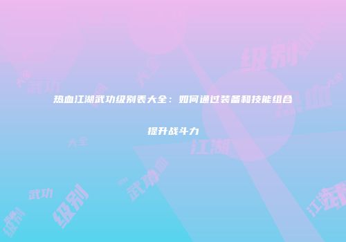 热血江湖武功级别表大全：如何通过装备和技能组合提升战斗力