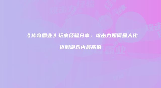 《传奇霸业》玩家经验分享：攻击力如何最大化达到游戏内最高值
