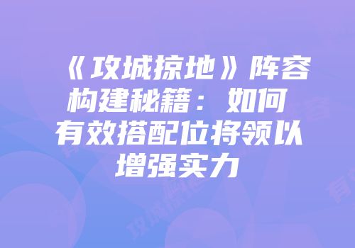 《攻城掠地》阵容构建秘籍：如何有效搭配位将领以增强实力