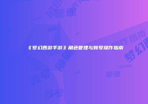 《梦幻西游手游》角色管理与账号操作指南