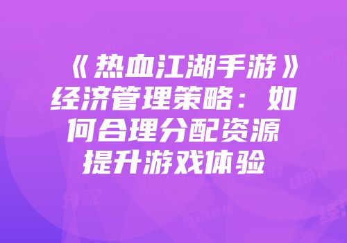 《热血江湖手游》经济管理策略：如何合理分配资源提升游戏体验