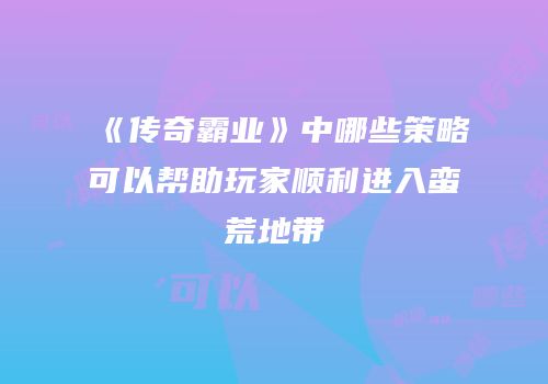 《传奇霸业》中哪些策略可以帮助玩家顺利进入蛮荒地带