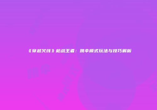 《穿越火线》枪战王者：跳伞模式玩法与技巧解析