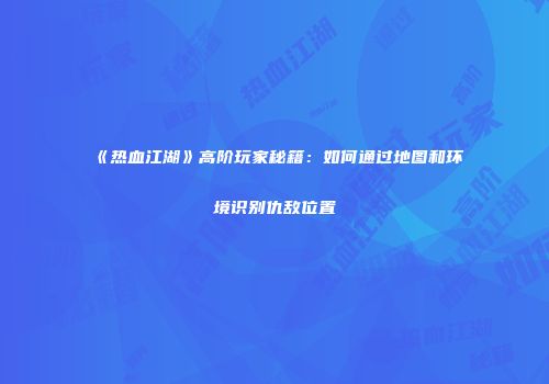 《热血江湖》高阶玩家秘籍：如何通过地图和环境识别仇敌位置
