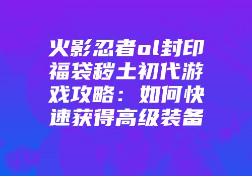火影忍者ol封印福袋秽土初代游戏攻略：如何快速获得高级装备