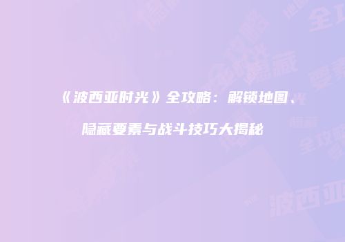 《波西亚时光》全攻略：解锁地图、隐藏要素与战斗技巧大揭秘