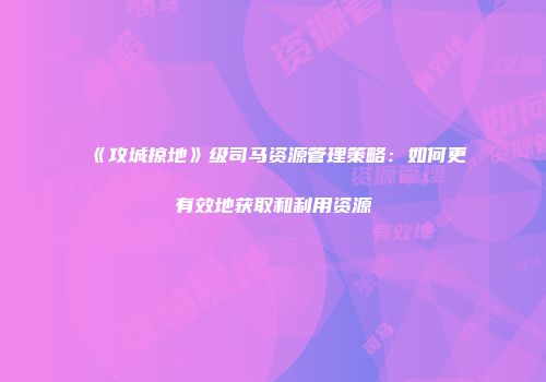 《攻城掠地》级司马资源管理策略：如何更有效地获取和利用资源