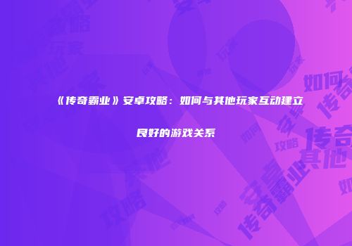 《传奇霸业》安卓攻略：如何与其他玩家互动建立良好的游戏关系