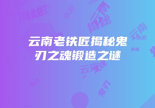 云南老铁匠揭秘鬼刃之魂锻造之谜