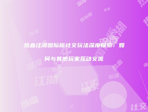 热血江湖国际版社交玩法深度探索：如何与其他玩家互动交流