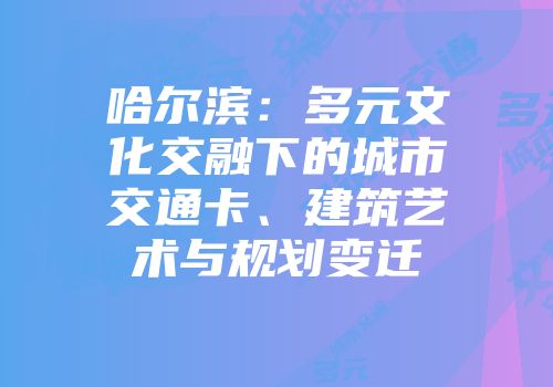 哈尔滨：多元文化交融下的城市交通卡、建筑艺术与规划变迁