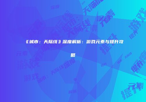 《城市：天际线》深度解析：游戏元素与提升攻略