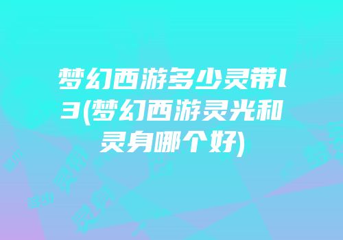 梦幻西游多少灵带l3(梦幻西游灵光和灵身哪个好)