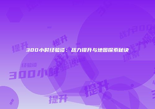 300小时经验谈：战力提升与地图探索秘诀