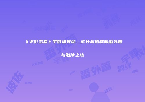 《火影忍者》宇智波佐助：成长与羁绊的番外篇与烈传之旅