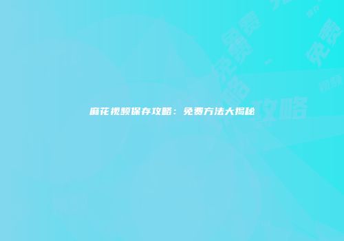麻花视频保存攻略：免费方法大揭秘