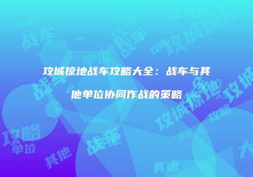 攻城掠地战车攻略大全：战车与其他单位协同作战的策略