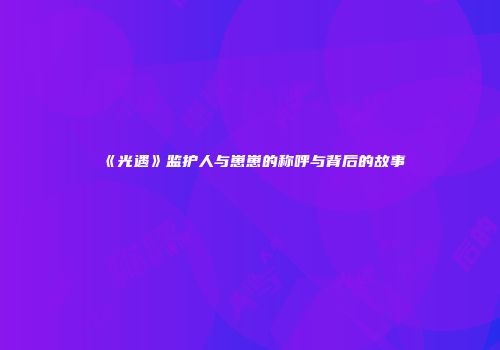 《光遇》监护人与崽崽的称呼与背后的故事