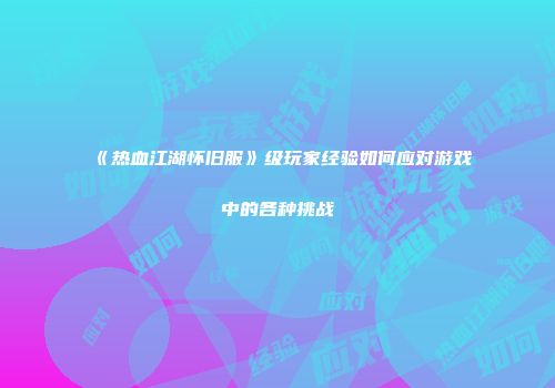 《热血江湖怀旧服》级玩家经验如何应对游戏中的各种挑战