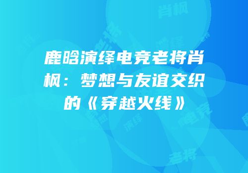 鹿晗演绎电竞老将肖枫：梦想与友谊交织的《穿越火线》